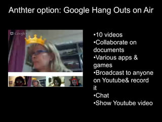 Anthter option: Google Hang Outs on Air

                      •10 videos
                      •Collaborate on
                      documents
                      •Various apps &
                      games
                      •Broadcast to anyone
                      on Youtube& record
                      it
                      •Chat
                      •Show Youtube video
 