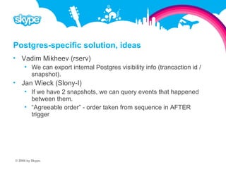 Postgres-specific solution, ideas  Vadim Mikheev (rserv)  We can export internal Postgres visibility info (trancaction id / snapshot).  Jan Wieck (Slony-I)  If we have 2 snapshots, we can query events that happened between them.  “Agreeable order” - order taken from sequence in AFTER trigger © 2008 by Skype.