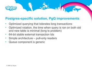 Postgres-specific solution, PgQ improvements  Optimized querying that tolerates long transactions  Optimized rotation, the time when query is ran on both old and new table is minimal (long tx problem)  64-bit stable external transaction Ids  Simple architecture – pull-only readers  Queue component is generic © 2008 by Skype.