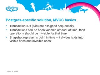 Postgres-spacific solution, MVCC basics  Transaction IDs (txid) are assigned sequentially  Transactions can be open variable amount of time, their operations should be invisible for that time  Snapshot represents point in time – it divides txids into visible ones and invisible ones © 2008 by Skype.