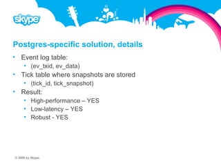 Postgres-specific solution, details  Event log table:  (ev_txid, ev_data)  Tick table where snapshots are stored  (tick_id, tick_snapshot)  Result:  High-performance – YES  Low-latency – YES  Robust - YES © 2008 by Skype.