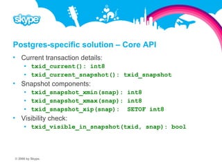 Postgres-specific solution – Core API  Current transaction details:  txid_current(): int8  txid_current_snapshot(): txid_snapshot  Snapshot components:  txid_snapshot_xmin(snap): int8  txid_snapshot_xmax(snap): int8  txid_snapshot_xip(snap): SETOF int8  Visibility check:  txid_visible_in_snapshot(txid, snap): bool © 2008 by Skype.