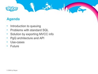 Agenda  Introduction to queuing  Problems with standard SQL  Solution by exporting MVCC info  PgQ architecture and API  Use-cases  Future © 2008 by Skype.