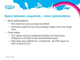 Query between snapshots – more optimizations  More optimizations  Pick txids that were actually committed  Decrease explicit list by accumulating nearby ones into range scan  Final notes:  The values must be substituted literally into final query, Postgres is not able to plan parametrized query.  PgQ itself uses UNION ALL instead OR. But OR seems to work at least on 8,3. © 2008 by Skype.