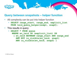 Query between snapshots – helper function  All complexity can be put into helper function  SELECT range_start, range_end, explicit_list FROM txid_query_helper(snap1, snap2);  This results in query:  SELECT * FROM queue WHERE ev_txid IN (explicit_list) OR ( ev_txid BETWEEN range_start AND range_end AND NOT is_visible(ev_txid, snap1) AND is_visible(ev_txid, snap2) ) © 2008 by Skype.