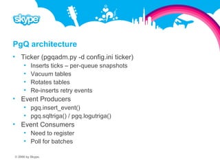 PgQ architecture  Ticker (pgqadm.py -d config.ini ticker)  Inserts ticks – per-queue snapshots  Vacuum tables  Rotates tables  Re-inserts retry events  Event Producers  pgq.insert_event()  pgq.sqltriga() / pgq.logutriga()  Event Consumers  Need to register  Poll for batches © 2008 by Skype.