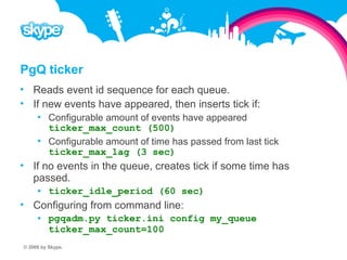 PgQ ticker  Reads event id sequence for each queue.  If new events have appeared, then inserts tick if:  Configurable amount of events have appeared ticker_max_count (500)  Configurable amount of time has passed from last tick ticker_max_lag (3 sec)  If no events in the queue, creates tick if some time has passed.  ticker_idle_period (60 sec)  Configuring from command line:  pgqadm.py ticker.ini config my_queue ticker_max_count=100 © 2008 by Skype.