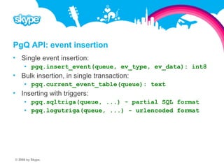 PgQ API: event insertion  Single event insertion:  pgq.insert_event(queue, ev_type, ev_data): int8  Bulk insertion, in single transaction:  pgq.current_event_table(queue): text  Inserting with triggers:  pgq.sqltriga(queue, ...) - partial SQL format  pgq.logutriga(queue, ...) - urlencoded format © 2008 by Skype.