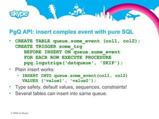 PgQ API: insert complex event with pure SQL  CREATE TABLE queue.some_event (col1, col2); CREATE TRIGGER some_trg BEFORE INSERT ON queue.some_event FOR EACH ROW EXECUTE PROCEDURE pgq.logutriga('dstqueue', 'SKIP');  Plain insert works:  INSERT INTO queue.some_event(col1, col2) VALUES ('value1', 'value2');  Type safety, default values, sequences, constraints!  Several tables can insert into same queue. © 2008 by Skype.