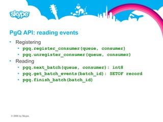PgQ API: reading events  Registering  pgq.register_consumer(queue, consumer)  pgq.unregister_consumer(queue, consumer)  Reading  pgq.next_batch(queue, consumer): int8  pgq.get_batch_events(batch_id): SETOF record  pgq.finish_batch(batch_id) © 2008 by Skype.