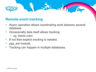Remote event tracking  Async operation allows coordinating work between several database.  Occasionally data itself allows tracking:  eg. Delete order.  If not then explicit tracking is needed.  pgq_ext module.  Tracking can happen in multiple databases. © 2008 by Skype.