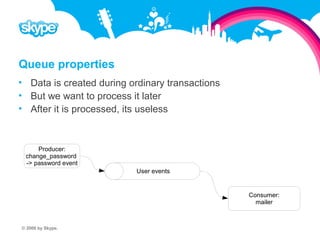 Queue properties  Data is created during ordinary transactions  But we want to process it later  After it is processed, its useless Producer: change_password -> password event User events Consumer: mailer © 2008 by Skype.