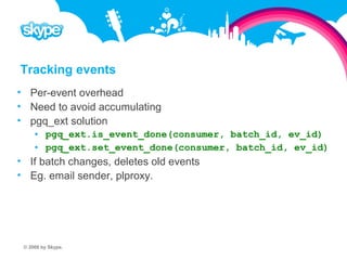 Tracking events  Per-event overhead  Need to avoid accumulating  pgq_ext solution  pgq_ext.is_event_done(consumer, batch_id, ev_id)  pgq_ext.set_event_done(consumer, batch_id, ev_id)  If batch changes, deletes old events  Eg. email sender, plproxy. © 2008 by Skype.