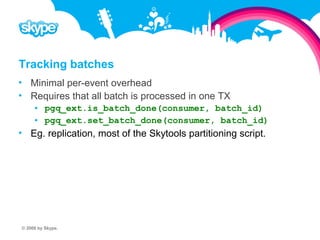 Tracking batches  Minimal per-event overhead  Requires that all batch is processed in one TX  pgq_ext.is_batch_done(consumer, batch_id)  pgq_ext.set_batch_done(consumer, batch_id)  Eg. replication, most of the Skytools partitioning script. © 2008 by Skype.
