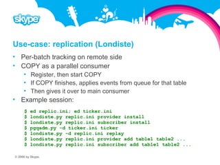 Use-case: replication (Londiste)  Per-batch tracking on remote side  COPY as a parallel consumer  Register, then start COPY  If COPY finishes, applies events from queue for that table  Then gives it over to main consumer  Example session: $ ed replic.ini; ed ticker.ini $ londiste.py replic.ini provider install $ londiste.py replic.ini subscriber install $ pgqadm.py -d ticker.ini ticker $ londiste.py -d replic.ini replay $ londiste.py replic.ini provider add table1 table2 ... $ londiste.py replic.ini subscriber add table1 table2 ... © 2008 by Skype.
