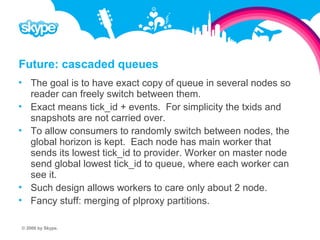 Future: cascaded queues  The goal is to have exact copy of queue in several nodes so reader can freely switch between them.  Exact means tick_id + events. For simplicity the txids and snapshots are not carried over.  To allow consumers to randomly switch between nodes, the global horizon is kept. Each node has main worker that sends its lowest tick_id to provider. Worker on master node send global lowest tick_id to queue, where each worker can see it.  Such design allows workers to care only about 2 node.  Fancy stuff: merging of plproxy partitions. © 2008 by Skype.