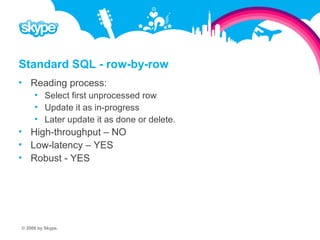 Standard SQL - row-by-row  Reading process:  Select first unprocessed row  Update it as in-progress  Later update it as done or delete.  High-throughput – NO  Low-latency – YES  Robust - YES © 2008 by Skype.