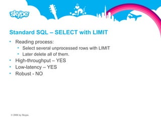 Standard SQL – SELECT with LIMIT  Reading process:  Select several unprocessed rows with LIMIT  Later delete all of them.  High-throughput – YES  Low-latency – YES  Robust - NO © 2008 by Skype.