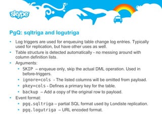 PgQ: sqltriga and logutriga
 Log triggers are used for enqueuing table change log entries. Typically
  used for replication, but have other uses as well.
 Table structure is detected automatically - no messing around with
  column definition lists.
 Arguments:
    SKIP – enqueue only, skip the actual DML operation. Used in
      before-triggers.
    ignore=cols - The listed columns will be omitted from payload.
    pkey=cols - Defines a primary key for the table.
    backup – Add a copy of the original row to payload.
 Event format:
    pgq.sqltriga – partial SQL format used by Londiste replication.
    pgq.logutriga – URL encoded format.
 