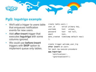 PgQ: logutriga example
 We'll add a trigger to users table   create table users (
                                       user_id        serial primary key,
  that enqueues notification
                                       username       text     unique,
  events for new users.                password       text     not null,
 Add after-insert trigger that        email          text,
  executes logutriga with some         date_created   timestamp default now()
  columns ignored.                     );

 We could use before-insert           create trigger welcome_user_trg
  triggers with SKIP option to         after insert on users
  implement queue only tables.         for each row execute procedure
                                       pgq.logutriga(
                                            'notifications',
                                            'ignore=password');
 