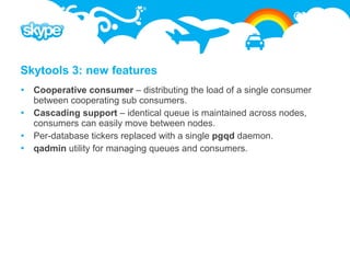 Skytools 3: new features
 Cooperative consumer – distributing the load of a single consumer
  between cooperating sub consumers.
 Cascading support – identical queue is maintained across nodes,
  consumers can easily move between nodes.
 Per-database tickers replaced with a single pgqd daemon.
 qadmin utility for managing queues and consumers.
 