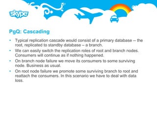 PgQ: Cascading
 Typical replication cascade would consist of a primary database -- the
  root, replicated to standby database – a branch.
 We can easily switch the replication roles of root and branch nodes.
  Consumers will continue as if nothing happened.
 On branch node failure we move its consumers to some surviving
  node. Business as usual.
 On root node failure we promote some surviving branch to root and
  reattach the consumers. In this scenario we have to deal with data
  loss.
 