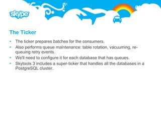 The Ticker
 The ticker prepares batches for the consumers.
 Also performs queue maintenance: table rotation, vacuuming, re-
  queuing retry events.
 We'll need to configure it for each database that has queues.
 Skytools 3 includes a super-ticker that handles all the databases in a
  PostgreSQL cluster.
 