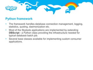 Python framework
 The framework handles database connection management, logging,
  statistics, quoting, daemonization etc.
 Most of the Skytools applications are implemented by extending
  DBScript - a Python class providing the infrastructure needed for
  typical database batch job.
 Several base classes available for implementing custom consumer
  applications.
 
