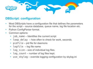 DBScript: configuration
 Most DBScripts have a configuration file that defines the parameters
  for the script – source database, queue name, log file location etc.
 Python ConfigParser format.
 Common options:
    job_name – Identifies the current script
    loop_delay – how often to check for work, seconds.
    pidfile – pid file for daemons
    logfile – log file name
    log_size – size of individual log files.
    log_count – number of log files kept.
    use_skylog – override logging configuration by skylog.ini
 
