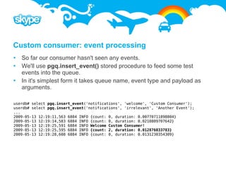Custom consumer: event processing
 So far our consumer hasn't seen any events.
 We'll use pgq.insert_event() stored procedure to feed some test
  events into the queue.
 In it's simplest form it takes queue name, event type and payload as
  arguments.

userdb# select pgq.insert_event('notifications', 'welcome', 'Custom Consumer');
userdb# select pgq.insert_event('notifications', 'irrelevant', 'Another Event');
...
2009-05-13 12:19:11,563 6884 INFO {count: 0, duration: 0.00770711898804}
2009-05-13 12:19:14,583 6884 INFO {count: 0, duration: 0.0210809707642}
2009-05-13 12:19:25,591 6884 INFO Welcome Custom Consumer!
2009-05-13 12:19:25,595 6884 INFO {count: 2, duration: 0.012876033783}
2009-05-13 12:19:28,608 6884 INFO {count: 0, duration: 0.0131230354309}
 