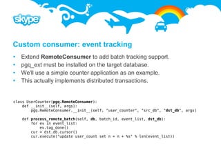 Custom consumer: event tracking
   Extend RemoteConsumer to add batch tracking support.
   pgq_ext must be installed on the target database.
   We'll use a simple counter application as an example.
   This actually implements distributed transactions.


class UserCounter(pgq.RemoteConsumer):
    def __init__(self, args):
        pgq.RemoteConsumer.__init__(self, "user_counter", "src_db", "dst_db", args)

    def process_remote_batch(self, db, batch_id, event_list, dst_db):
        for ev in event_list:
            ev.tag_done()
        cur = dst_db.cursor()
        cur.execute("update user_count set n = n + %s" % len(event_list))
 