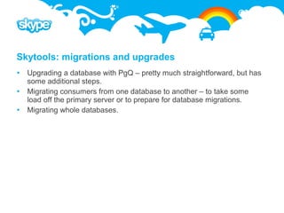 Skytools: migrations and upgrades
 Upgrading a database with PgQ – pretty much straightforward, but has
  some additional steps.
 Migrating consumers from one database to another – to take some
  load off the primary server or to prepare for database migrations.
 Migrating whole databases.
 
