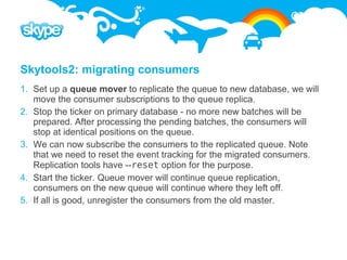 Skytools2: migrating consumers
1. Set up a queue mover to replicate the queue to new database, we will
   move the consumer subscriptions to the queue replica.
2. Stop the ticker on primary database - no more new batches will be
   prepared. After processing the pending batches, the consumers will
   stop at identical positions on the queue.
3. We can now subscribe the consumers to the replicated queue. Note
   that we need to reset the event tracking for the migrated consumers.
   Replication tools have --reset option for the purpose.
4. Start the ticker. Queue mover will continue queue replication,
   consumers on the new queue will continue where they left off.
5. If all is good, unregister the consumers from the old master.
 
