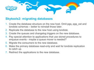 Skytools2: migrating databases
1. Create the database structure on the new host. Omit pgq, pgq_ext and
   londiste schemas – better to reinstall those later.
2. Replicate the database to the new host using londiste.
3. Create the queues and changelog triggers on the new database.
4. Pay special attention to applications that use stored procedures to
   enqueue events - maybe a queue mover is needed?
5. Migrate the consumers to the new database.
6. Make the primary database read-only and wait for londiste replication
   to catch up.
7. Redirect the applications to the new database.
 