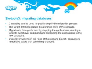 Skytools3: migrating databases
 Cascading can be used to greatly simplify the migration process.
 The target database should be a branch node of the cascade.
 Migration is then performed by stopping the applications, running a
  londiste switchover command and redirecting the applications to the
  new database.
 Switchover will switch the roles of the root and branch, consumers
  needn't be aware that something changed.
 