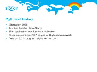 PgQ: brief history
   Started on 2006
   Inspired by ideas from Slony
   First application was Londiste replication
   Open source since 2007 as part of Skytools framework
   Version 3.0 in progress, alpha version out.
 