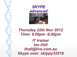 SKYPE
      advanced



Thursday 22th Nov 2012
 Time: 8.00pm -9.00pm
        IT trainer
         Ian Hall
   ihall@live.com.au
Skype user: skippy32519
 