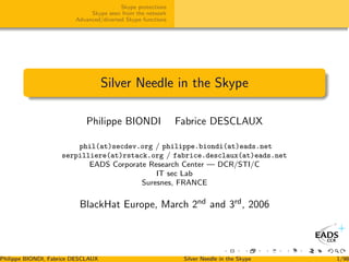 Skype protections
                              Skype seen from the network
                         Advanced/diverted Skype functions




                                    Silver Needle in the Skype

                             Philippe BIONDI                 Fabrice DESCLAUX

                        phil(at)secdev.org / philippe.biondi(at)eads.net
                    serpilliere(at)rstack.org / fabrice.desclaux(at)eads.net
                           EADS Corporate Research Center — DCR/STI/C
                                            IT sec Lab
                                        Suresnes, FRANCE

                          BlackHat Europe, March 2nd and 3rd , 2006




Philippe BIONDI, Fabrice DESCLAUX                             Silver Needle in the Skype   1/98
 