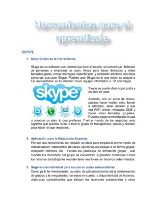 SKYPE
1. Descripción de la Herramienta.
Skype es un software que permite que todo el mundo se comunique. Millones
de personas y empresas ya usan Skype para hacer llamadas y video
llamadas gratis, enviar mensajes instantáneos y compartir archivos con otras
personas que usan Skype. Puedes usar Skype en lo que mejor se adapte a
tus necesidades: en tu teléfono móvil, equipo informático o TV con Skype.
Skype se puede descargar gratis y
es fácil de usar.
Además, con un poco de dinero,
puedes hacer mucho más: llamar
a teléfonos, tener acceso a una
red WiFi, enviar mensajes SMS y
hacer video llamadas grupales.
Puedes pagar a medida que lo usa
o comprar un plan, lo que prefieras. Y en el mundo de los negocios, esto
significa que puedes reunir a todo tu grupo de trabajadores, socios y clientes
para hacer lo que necesites.
2. Aplicación para la Educación Superior.
Por ser una herramienta tan versátil, es ideal para emplearla como medio de
comunicación, intercambio de ideas, opiniones en parejas o de forma grupal,
compartir informes etc. Facilita los procesos de formación grupal, aun
cuando los miembros del grupo se encuentran a grandes distancias o bien
los horarios de trabajo les impidentener reuniones en horarios determinados.
3. Sugerencia individual para su uso en aulas universitarias
Como ya lo he mencionado, su valor de aplicación deriva de la conformación
de grupos y la irregularidad de estos en cuanto a disponibilidad de horarios,
distancias considerables que afectan las reuniones presenciales y otros
 