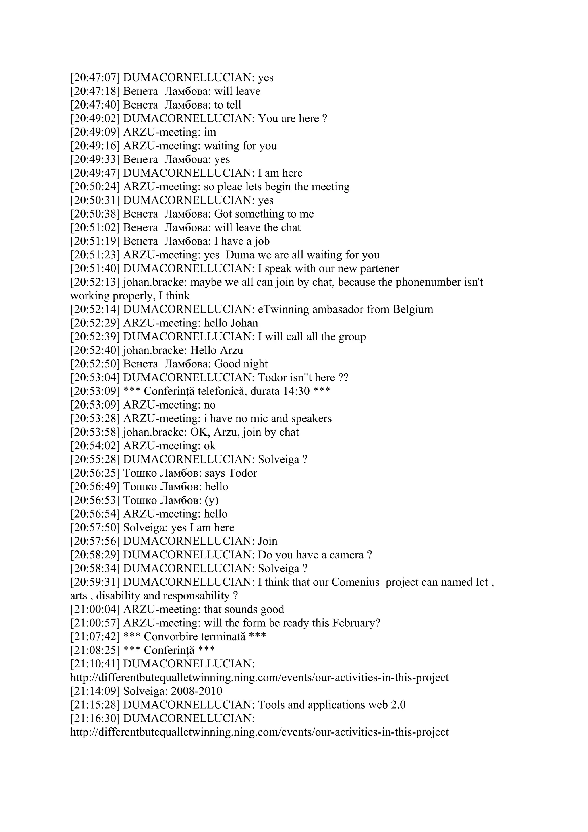 [20:47:07] DUMACORNELLUCIAN: yes
[20:47:18] Венета Ламбова: will leave
[20:47:40] Венета Ламбова: to tell
[20:49:02] DUMACORNELLUCIAN: You are here ?
[20:49:09] ARZU-meeting: im
[20:49:16] ARZU-meeting: waiting for you
[20:49:33] Венета Ламбова: yes
[20:49:47] DUMACORNELLUCIAN: I am here
[20:50:24] ARZU-meeting: so pleae lets begin the meeting
[20:50:31] DUMACORNELLUCIAN: yes
[20:50:38] Венета Ламбова: Got something to me
[20:51:02] Венета Ламбова: will leave the chat
[20:51:19] Венета Ламбова: I have a job
[20:51:23] ARZU-meeting: yes Duma we are all waiting for you
[20:51:40] DUMACORNELLUCIAN: I speak with our new partener
[20:52:13] johan.bracke: maybe we all can join by chat, because the phonenumber isn't
working properly, I think
[20:52:14] DUMACORNELLUCIAN: eTwinning ambasador from Belgium
[20:52:29] ARZU-meeting: hello Johan
[20:52:39] DUMACORNELLUCIAN: I will call all the group
[20:52:40] johan.bracke: Hello Arzu
[20:52:50] Венета Ламбова: Good night
[20:53:04] DUMACORNELLUCIAN: Todor isn"t here ??
[20:53:09] *** Conferinţă telefonică, durata 14:30 ***
[20:53:09] ARZU-meeting: no
[20:53:28] ARZU-meeting: i have no mic and speakers
[20:53:58] johan.bracke: OK, Arzu, join by chat
[20:54:02] ARZU-meeting: ok
[20:55:28] DUMACORNELLUCIAN: Solveiga ?
[20:56:25] Тошко Ламбов: says Todor
[20:56:49] Тошко Ламбов: hello
[20:56:53] Тошко Ламбов: (y)
[20:56:54] ARZU-meeting: hello
[20:57:50] Solveiga: yes I am here
[20:57:56] DUMACORNELLUCIAN: Join
[20:58:29] DUMACORNELLUCIAN: Do you have a camera ?
[20:58:34] DUMACORNELLUCIAN: Solveiga ?
[20:59:31] DUMACORNELLUCIAN: I think that our Comenius project can named Ict ,
arts , disability and responsability ?
[21:00:04] ARZU-meeting: that sounds good
[21:00:57] ARZU-meeting: will the form be ready this February?
[21:07:42] *** Convorbire terminată ***
[21:08:25] *** Conferinţă ***
[21:10:41] DUMACORNELLUCIAN:
http://differentbutequalletwinning.ning.com/events/our-activities-in-this-project
[21:14:09] Solveiga: 2008-2010
[21:15:28] DUMACORNELLUCIAN: Tools and applications web 2.0
[21:16:30] DUMACORNELLUCIAN:
http://differentbutequalletwinning.ning.com/events/our-activities-in-this-project
 