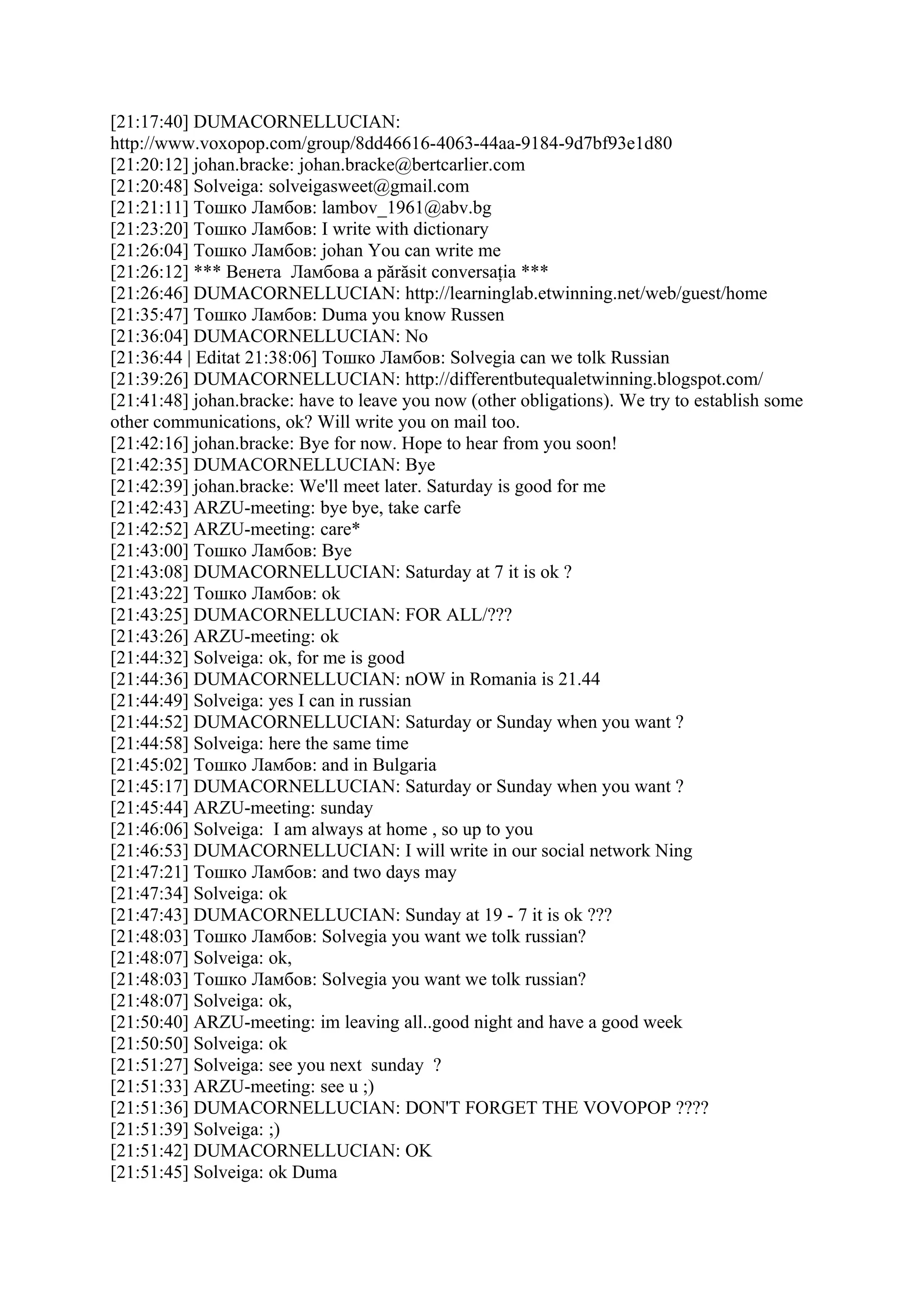 [21:17:40] DUMACORNELLUCIAN:
http://www.voxopop.com/group/8dd46616-4063-44aa-9184-9d7bf93e1d80
[21:20:12] johan.bracke: johan.bracke@bertcarlier.com
[21:20:48] Solveiga: solveigasweet@gmail.com
[21:21:11] Тошко Ламбов: lambov_1961@abv.bg
[21:23:20] Тошко Ламбов: I write with dictionary
[21:26:04] Тошко Ламбов: johan You can write me
[21:26:12] *** Венета Ламбова a părăsit conversaţia ***
[21:26:46] DUMACORNELLUCIAN: http://learninglab.etwinning.net/web/guest/home
[21:35:47] Тошко Ламбов: Duma you know Russen
[21:36:04] DUMACORNELLUCIAN: No
[21:36:44 | Editat 21:38:06] Тошко Ламбов: Solvegia can we tolk Russian
[21:39:26] DUMACORNELLUCIAN: http://differentbutequaletwinning.blogspot.com/
[21:41:48] johan.bracke: have to leave you now (other obligations). We try to establish some
other communications, ok? Will write you on mail too.
[21:42:16] johan.bracke: Bye for now. Hope to hear from you soon!
[21:42:35] DUMACORNELLUCIAN: Bye
[21:42:39] johan.bracke: We'll meet later. Saturday is good for me
[21:42:43] ARZU-meeting: bye bye, take carfe
[21:42:52] ARZU-meeting: care*
[21:43:00] Тошко Ламбов: Bye
[21:43:08] DUMACORNELLUCIAN: Saturday at 7 it is ok ?
[21:43:22] Тошко Ламбов: ok
[21:43:25] DUMACORNELLUCIAN: FOR ALL/???
[21:43:26] ARZU-meeting: ok
[21:44:32] Solveiga: ok, for me is good
[21:44:36] DUMACORNELLUCIAN: nOW in Romania is 21.44
[21:44:49] Solveiga: yes I can in russian
[21:44:52] DUMACORNELLUCIAN: Saturday or Sunday when you want ?
[21:44:58] Solveiga: here the same time
[21:45:02] Тошко Ламбов: and in Bulgaria
[21:45:17] DUMACORNELLUCIAN: Saturday or Sunday when you want ?
[21:45:44] ARZU-meeting: sunday
[21:46:06] Solveiga: I am always at home , so up to you
[21:46:53] DUMACORNELLUCIAN: I will write in our social network Ning
[21:47:21] Тошко Ламбов: and two days may
[21:47:34] Solveiga: ok
[21:47:43] DUMACORNELLUCIAN: Sunday at 19 - 7 it is ok ???
[21:48:03] Тошко Ламбов: Solvegia you want we tolk russian?
[21:48:07] Solveiga: ok,
[21:48:03] Тошко Ламбов: Solvegia you want we tolk russian?
[21:48:07] Solveiga: ok,
[21:50:40] ARZU-meeting: im leaving all..good night and have a good week
[21:50:50] Solveiga: ok
[21:51:27] Solveiga: see you next sunday ?
[21:51:33] ARZU-meeting: see u ;)
[21:51:36] DUMACORNELLUCIAN: DON'T FORGET THE VOVOPOP ????
[21:51:39] Solveiga: ;)
[21:51:42] DUMACORNELLUCIAN: OK
[21:51:45] Solveiga: ok Duma
 