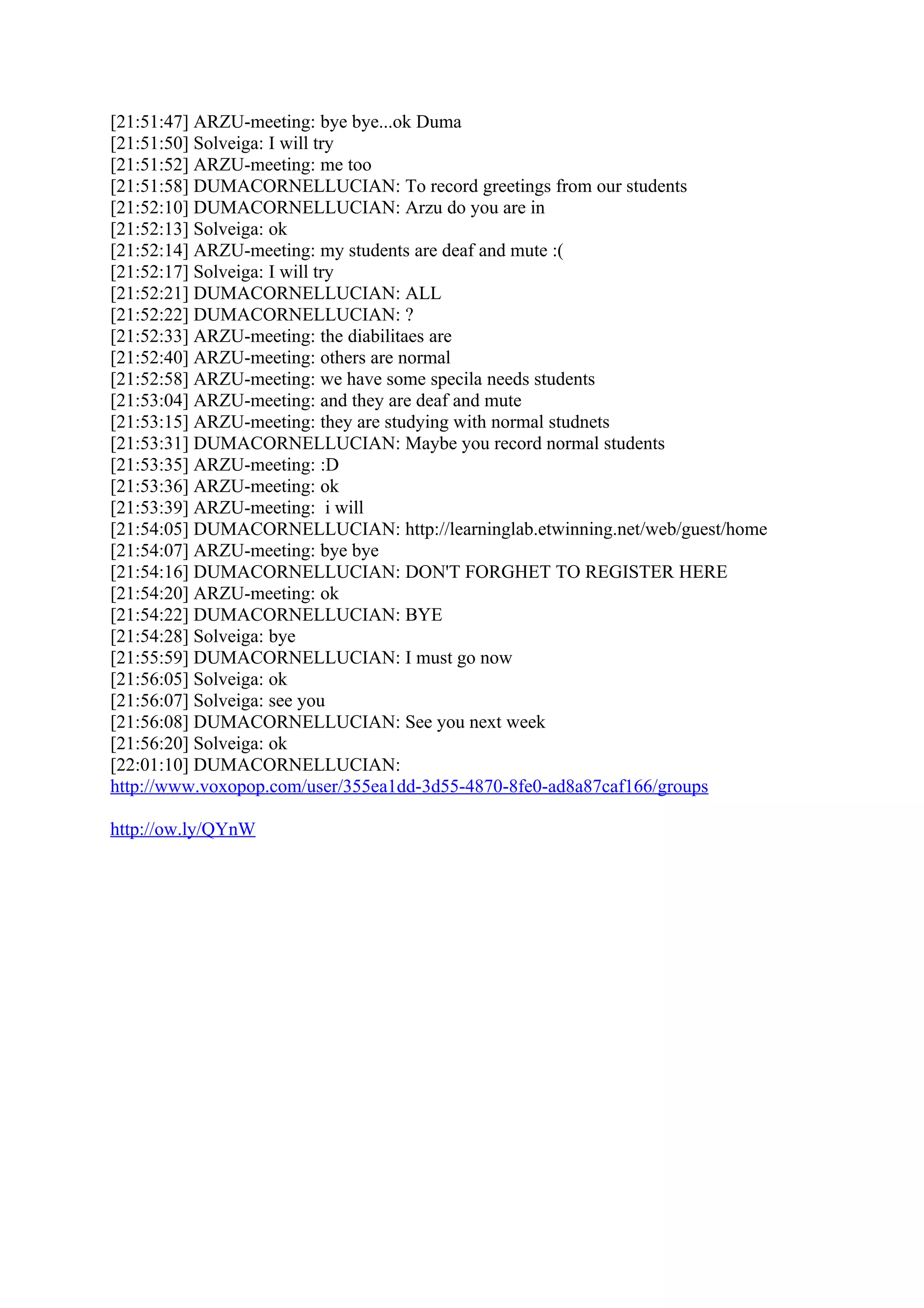 [21:51:47] ARZU-meeting: bye bye...ok Duma
[21:51:50] Solveiga: I will try
[21:51:52] ARZU-meeting: me too
[21:51:58] DUMACORNELLUCIAN: To record greetings from our students
[21:52:10] DUMACORNELLUCIAN: Arzu do you are in
[21:52:13] Solveiga: ok
[21:52:14] ARZU-meeting: my students are deaf and mute :(
[21:52:17] Solveiga: I will try
[21:52:21] DUMACORNELLUCIAN: ALL
[21:52:22] DUMACORNELLUCIAN: ?
[21:52:33] ARZU-meeting: the diabilitaes are
[21:52:40] ARZU-meeting: others are normal
[21:52:58] ARZU-meeting: we have some specila needs students
[21:53:04] ARZU-meeting: and they are deaf and mute
[21:53:15] ARZU-meeting: they are studying with normal studnets
[21:53:31] DUMACORNELLUCIAN: Maybe you record normal students
[21:53:35] ARZU-meeting: :D
[21:53:36] ARZU-meeting: ok
[21:53:39] ARZU-meeting: i will
[21:54:05] DUMACORNELLUCIAN: http://learninglab.etwinning.net/web/guest/home
[21:54:07] ARZU-meeting: bye bye
[21:54:16] DUMACORNELLUCIAN: DON'T FORGHET TO REGISTER HERE
[21:54:20] ARZU-meeting: ok
[21:54:22] DUMACORNELLUCIAN: BYE
[21:54:28] Solveiga: bye
[21:55:59] DUMACORNELLUCIAN: I must go now
[21:56:05] Solveiga: ok
[21:56:07] Solveiga: see you
[21:56:08] DUMACORNELLUCIAN: See you next week
[21:56:20] Solveiga: ok
[22:01:10] DUMACORNELLUCIAN:
http://www.voxopop.com/user/355ea1dd-3d55-4870-8fe0-ad8a87caf166/groups

http://ow.ly/QYnW
 