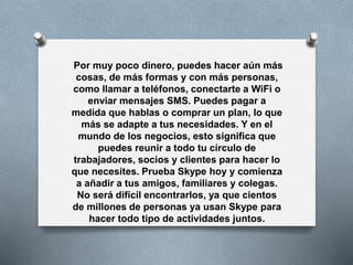 Por muy poco dinero, puedes hacer aún más
cosas, de más formas y con más personas,
como llamar a teléfonos, conectarte a WiFi o
enviar mensajes SMS. Puedes pagar a
medida que hablas o comprar un plan, lo que
más se adapte a tus necesidades. Y en el
mundo de los negocios, esto significa que
puedes reunir a todo tu círculo de
trabajadores, socios y clientes para hacer lo
que necesites. Prueba Skype hoy y comienza
a añadir a tus amigos, familiares y colegas.
No será difícil encontrarlos, ya que cientos
de millones de personas ya usan Skype para
hacer todo tipo de actividades juntos.
 