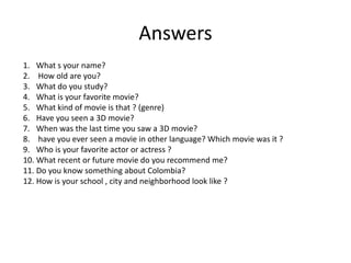 Answers  What s your name?  How old are you? What do you study? What is your favorite movie? What kind of movie is that ? (genre) Have you seen a 3D movie? When was the last time you saw a 3D movie?  have you ever seen a movie in other language? Which movie was it ?  Who is your favorite actor or actress ? What recent or future movie do you recommend me? Do you know something about Colombia?  How is your school , city and neighborhood look like ?   