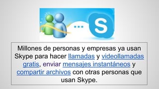 Millones de personas y empresas ya usan
Skype para hacer llamadas y videollamadas
gratis, enviar mensajes instantáneos y
compartir archivos con otras personas que
usan Skype.
 