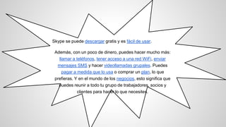Skype se puede descargar gratis y es fácil de usar.
Además, con un poco de dinero, puedes hacer mucho más:
llamar a teléfonos, tener acceso a una red WiFi, enviar
mensajes SMS y hacer videollamadas grupales. Puedes
pagar a medida que lo usa o comprar un plan, lo que
prefieras. Y en el mundo de los negocios, esto significa que
puedes reunir a todo tu grupo de trabajadores, socios y
clientes para hacer lo que necesites.
 