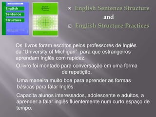 



English Sentence Structure
and
English Structure Practices

Os livros foram escritos pelos professores de Inglês
da “University of Michigan” para que estrangeiros
aprendam Inglês com rapidez.
O livro foi montado para conversação em uma forma
de repetição.
Uma maneira muito boa para aprender as formas
básicas para falar Inglês.
Capacita alunos interessados, adolescente e adultos, a
aprender a falar inglês fluentemente num curto espaço de
tempo.

 