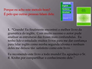 Porque eu acho este metodo bom?
É pelo que outras pessoas falam dela:

1. “Grande! Eu finalmente encontrei o melhor livro da
gramática do inglês. Com muito sucesso o autor pude
analisar as estruturas das frases mais confundidas. Eu
tenho lido e estudado muitos livros para me dar confiança
para falar inglês como minha segunda idioma e nenhum
deles me deixou tão satisfeito como este livro.
Eu recomendo este livro a todo mundo! Eu agradeço o Sr.
R. Krohn por compartilhar o conhecimento dele.”

 