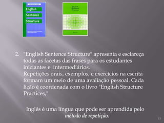 2. "English Sentence Structure" apresenta e esclareça
todas as facetas das frases para os estudantes
iniciantes e intermediários.
Repetições orais, exemplos, e exercícios na escrita
formam um meio de uma avaliação pessoal. Cada
lição é coordenada com o livro "English Structure
Practices,"
Inglês é uma língua que pode ser aprendida pelo
método de repetição.

15

 