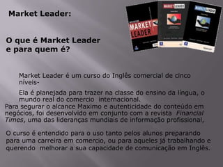 Market Leader:
O que é Market Leader
e para quem é?
Market Leader é um curso do Inglês comercial de cinco
níveisEla é planejada para trazer na classe do ensino da língua, o
mundo real do comercio internacional.
Para segurar o alcance Maximo e autenticidade do conteúdo em
negócios, foi desenvolvido em conjunto com a revista Financial
Times, uma das lideranças mundiais de informação profissional,

O curso é entendido para o uso tanto pelos alunos preparando
para uma carreira em comercio, ou para aqueles já trabalhando e
querendo melhorar a sua capacidade de comunicação em Inglês.

 